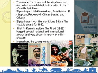  The new wave masters of Kerala, Adoor and
Aravindan, consolidated their position in the
80s with their films
Elippathayam, Mukhamukham, Anantharam, E
sthappan, Pokkuveyil, Chidambaram, and
Oridath.
 Elippathayam won the prestigious British film
Institute award for 1982.
 Shaji N. Karun's maiden film Piravi (1988)
bagged several national and international
awards and was shown in nearly forty film
festivals.
 Meera Nair, the young woman director, won
the Golden Camera award at Cannes for her
first film Salaam Bombay in 1989.
Chidambaram
 