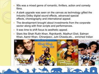  90s was a mixed genre of romantic, thrillers, action and comedy
films.
 A stark upgrade was seen on the canvas as technology gifted the
industry Dolby digital sound effects, advanced special
effects, choreography and international appeal.
 The development brought about investments from the corporate
sector along with finer scripts and performances.
 It was time to shift focus to aesthetic appeal.
 Stars like Shah Rukh Khan, Rajnikanth, Madhuri Dixit, Salman
Khan, Aamir Khan, Chiranjeevi, Juhi Chawla,etc.,. enriched Indian
cinema with their performances.
 