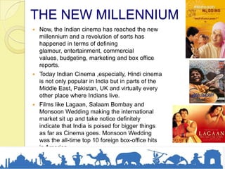 THE NEW MILLENNIUM
 Now, the Indian cinema has reached the new
millennium and a revolution of sorts has
happened in terms of defining
glamour, entertainment, commercial
values, budgeting, marketing and box office
reports.
 Today Indian Cinema ,especially, Hindi cinema
is not only popular in India but in parts of the
Middle East, Pakistan, UK and virtually every
other place where Indians live.
 Films like Lagaan, Salaam Bombay and
Monsoon Wedding making the international
market sit up and take notice definitely
indicate that India is poised for bigger things
as far as Cinema goes. Monsoon Wedding
was the all-time top 10 foreign box-office hits
in America.
 