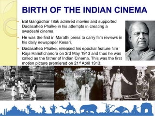 BIRTH OF THE INDIAN CINEMA
 Bal Gangadhar Tilak admired movies and supported
Dadasaheb Phalke in his attempts in creating a
swadeshi cinema.
 He was the first in Marathi press to carry film reviews in
his daily newspaper Kesari.
 Dadasaheb Phalke, released his epochal feature film
Raja Harishchandra on 3rd May 1913 and thus he was
called as the father of Indian Cinema. This was the first
motion picture premiered on 21st April 1913.
 