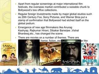  Apart from regular screenings at major international film
festivals, the overseas market contributed a sizeable chunk to
Bollywood’s box office collections.
 Regular foreign Investments made by major global studios such
as 20th Century Fox, Sony Pictures, and Warner Bros put a
stamp of confirmation that Bollywood had etched itself on the
global podium.
 Emergence of new age filmmakers like Anurag
Kashyap, Rajkumar Hirani, Dibakar Banerjee ,Vishal
Bhardwaj,etc., has changed the scene.
 There are movies on a number of themes. There are
comedies, thrillers, horror, fiction, movies with message like
Taare Zameen Pe, Vicky Donor, Munnabhai MBBS, Chak De
India, Lajja, and many more.
 