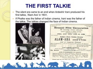 THE FIRST TALKIE
 The silent era came to an end when Ardeshir Irani produced his
first talkie, 'Alam Ara' in 1931.
 If Phalke was the father of Indian cinema, Irani was the father of
the talkie. The talkies changed the face of Indian cinema.
 