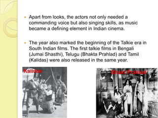  Apart from looks, the actors not only needed a
commanding voice but also singing skills, as music
became a defining element in Indian cinema.
 The year also marked the beginning of the Talkie era in
South Indian films. The first talkie films in Bengali
(Jumai Shasthi), Telugu (Bhakta Prahlad) and Tamil
(Kalidas) were also released in the same year.
Bhakt PrahladKalidas
 