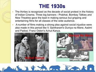 THE 1930s
 The thirties is recognized as the decade of social protest in the history
of Indian Cinema. Three big banners - Prabhat, Bombay Talkies and
New Theatres gave the lead in making serious but gripping and
entertaining films for all classes of the wide audience.
 A number of films making a strong plea against social injustice were
also made in this period like V. Santharam's Duniya na Mane, Aadmi
and Padosi; Franz Osten's Achut Kanya.
Achut Kanya
Duniya Na Mane
 