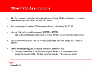 Other FY08 Assumptions

•   $4.1B in planned share buyback complete as of July; $2B in additional core share
    repurchase approved over the next two years

•   Assuming approximately 375M average shares outstanding for FY08

•   Interest / other forecast in range of $220M to $235M
     –   SEC and related litigation settlements to impact EPS by approximately $0.05 per share


•   Non-GAAP effective tax rate for FY08 expected to be in the range of 31.75% to
    32.00%

•   Refined methodology for allocating corporate costs in FY08
     –   Positively impacts HSCS – Pharma earnings growth by ~1.8 percentage points
     –   Negatively impacts HSCS – Medical earning growth by ~7.3 percentage points




                                                                                             17
 