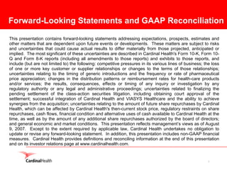 Forward-Looking Statements and GAAP Reconciliation

This presentation contains forward-looking statements addressing expectations, prospects, estimates and
other matters that are dependent upon future events or developments. These matters are subject to risks
and uncertainties that could cause actual results to differ materially from those projected, anticipated or
implied. The most significant of these uncertainties are described in Cardinal Health's Form 10-K, Form 10-
Q and Form 8-K reports (including all amendments to those reports) and exhibits to those reports, and
include (but are not limited to) the following: competitive pressures in its various lines of business; the loss
of one or more key customer or supplier relationships or changes to the terms of those relationships;
uncertainties relating to the timing of generic introductions and the frequency or rate of pharmaceutical
price appreciation; changes in the distribution patterns or reimbursement rates for health-care products
and/or services; the results, consequences, effects or timing of any inquiry or investigation by any
regulatory authority or any legal and administrative proceedings; uncertainties related to finalizing the
pending settlement of the class-action securities litigation, including obtaining court approval of the
settlement; successful integration of Cardinal Health and VIASYS Healthcare and the ability to achieve
synergies from the acquisition; uncertainties relating to the amount of future share repurchases by Cardinal
Health, which can be affected by Cardinal Health's then-current stock price, regulatory restraints on share
repurchases, cash flows, financial condition and alternative uses of cash available to Cardinal Health at the
time, as well as by the amount of any additional share repurchases authorized by the board of directors;
and general economic and market conditions. This presentation reflects management’s views as of August
9, 2007. Except to the extent required by applicable law, Cardinal Health undertakes no obligation to
update or revise any forward-looking statement. In addition, this presentation includes non-GAAP financial
measures. Cardinal Health provides definitions and reconciling information at the end of this presentation
and on its investor relations page at www.cardinalhealth.com.


                                                                                                          2
 