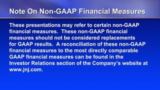 Note On Non-GAAP Financial Measures
These presentations may refer to certain non-GAAP
financial measures. These non-GAAP financial
measures should not be considered replacements
for GAAP results. A reconciliation of these non-GAAP
financial measures to the most directly comparable
GAAP financial measures can be found in the
Investor Relations section of the Company’s website at
www.jnj.com.
 