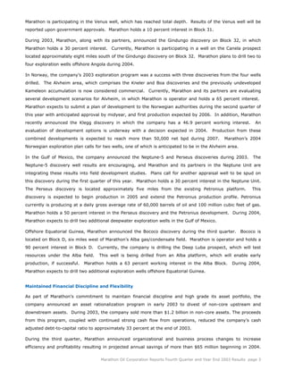 Marathon is participating in the Venus well, which has reached total depth. Results of the Venus well will be
reported upon government approvals. Marathon holds a 10 percent interest in Block 31.

During 2003, Marathon, along with its partners, announced the Gindungo discovery on Block 32, in which
Marathon holds a 30 percent interest. Currently, Marathon is participating in a well on the Canela prospect
located approximately eight miles south of the Gindungo discovery on Block 32. Marathon plans to drill two to
four exploration wells offshore Angola during 2004.

In Norway, the company’s 2003 exploration program was a success with three discoveries from the four wells
drilled. The Alvheim area, which comprises the Kneler and Boa discoveries and the previously undeveloped
Kameleon accumulation is now considered commercial. Currently, Marathon and its partners are evaluating
several development scenarios for Alvheim, in which Marathon is operator and holds a 65 percent interest.
Marathon expects to submit a plan of development to the Norwegian authorities during the second quarter of
this year with anticipated approval by midyear, and first production expected by 2006. In addition, Marathon
recently announced the Klegg discovery in which the company has a 46.9 percent working interest.                 An
evaluation of development options is underway with a decision expected in 2004.            Production from these
combined developments is expected to reach more than 50,000 net bpd during 2007.                 Marathon’s 2004
Norwegian exploration plan calls for two wells, one of which is anticipated to be in the Alvheim area.

In the Gulf of Mexico, the company announced the Neptune-5 and Perseus discoveries during 2003.                 The
Neptune-5 discovery well results are encouraging, and Marathon and its partners in the Neptune Unit are
integrating these results into field development studies. Plans call for another appraisal well to be spud on
this discovery during the first quarter of this year. Marathon holds a 30 percent interest in the Neptune Unit.
The Perseus discovery is located approximately five miles from the existing Petronius platform.                This
discovery is expected to begin production in 2005 and extend the Petronius production profile. Petronius
currently is producing at a daily gross average rate of 60,000 barrels of oil and 100 million cubic feet of gas.
Marathon holds a 50 percent interest in the Perseus discovery and the Petronius development. During 2004,
Marathon expects to drill two additional deepwater exploration wells in the Gulf of Mexico.

Offshore Equatorial Guinea, Marathon announced the Bococo discovery during the third quarter.            Bococo is
located on Block D, six miles west of Marathon’s Alba gas/condensate field. Marathon is operator and holds a
90 percent interest in Block D.   Currently, the company is drilling the Deep Luba prospect, which will test
resources under the Alba field.    This well is being drilled from an Alba platform, which will enable early
production, if successful.   Marathon holds a 63 percent working interest in the Alba Block.         During 2004,
Marathon expects to drill two additional exploration wells offshore Equatorial Guinea.


Maintained Financial Discipline and Flexibility

As part of Marathon's commitment to maintain financial discipline and high grade its asset portfolio, the
company announced an asset rationalization program in early 2003 to divest of non-core upstream and
downstream assets. During 2003, the company sold more than $1.2 billion in non-core assets. The proceeds
from this program, coupled with continued strong cash flow from operations, reduced the company’s cash
adjusted debt-to-capital ratio to approximately 33 percent at the end of 2003.

During the third quarter, Marathon announced organizational and business process changes to increase
efficiency and profitability resulting in projected annual savings of more than $65 million beginning in 2004.

                                    Marathon Oil Corporation Reports Fourth Quarter and Year End 2003 Results page 3
 