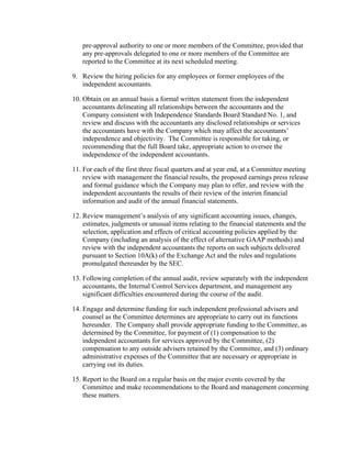 pre-approval authority to one or more members of the Committee, provided that
   any pre-approvals delegated to one or more members of the Committee are
   reported to the Committee at its next scheduled meeting.

9. Review the hiring policies for any employees or former employees of the
   independent accountants.

10. Obtain on an annual basis a formal written statement from the independent
    accountants delineating all relationships between the accountants and the
    Company consistent with Independence Standards Board Standard No. 1, and
    review and discuss with the accountants any disclosed relationships or services
    the accountants have with the Company which may affect the accountants’
    independence and objectivity. The Committee is responsible for taking, or
    recommending that the full Board take, appropriate action to oversee the
    independence of the independent accountants.

11. For each of the first three fiscal quarters and at year end, at a Committee meeting
    review with management the financial results, the proposed earnings press release
    and formal guidance which the Company may plan to offer, and review with the
    independent accountants the results of their review of the interim financial
    information and audit of the annual financial statements.

12. Review management’s analysis of any significant accounting issues, changes,
    estimates, judgments or unusual items relating to the financial statements and the
    selection, application and effects of critical accounting policies applied by the
    Company (including an analysis of the effect of alternative GAAP methods) and
    review with the independent accountants the reports on such subjects delivered
    pursuant to Section 10A(k) of the Exchange Act and the rules and regulations
    promulgated thereunder by the SEC.

13. Following completion of the annual audit, review separately with the independent
    accountants, the Internal Control Services department, and management any
    significant difficulties encountered during the course of the audit.

14. Engage and determine funding for such independent professional advisers and
    counsel as the Committee determines are appropriate to carry out its functions
    hereunder. The Company shall provide appropriate funding to the Committee, as
    determined by the Committee, for payment of (1) compensation to the
    independent accountants for services approved by the Committee, (2)
    compensation to any outside advisers retained by the Committee, and (3) ordinary
    administrative expenses of the Committee that are necessary or appropriate in
    carrying out its duties.

15. Report to the Board on a regular basis on the major events covered by the
    Committee and make recommendations to the Board and management concerning
    these matters.
 