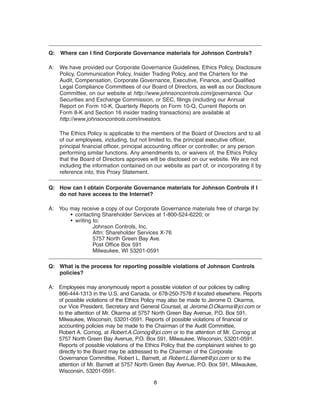 Q: Where can I find Corporate Governance materials for Johnson Controls?

A:   We have provided our Corporate Governance Guidelines, Ethics Policy, Disclosure
     Policy, Communication Policy, Insider Trading Policy, and the Charters for the
     Audit, Compensation, Corporate Governance, Executive, Finance, and Qualified
     Legal Compliance Committees of our Board of Directors, as well as our Disclosure
     Committee, on our website at http://www.johnsoncontrols.com/governance. Our
     Securities and Exchange Commission, or SEC, filings (including our Annual
     Report on Form 10-K, Quarterly Reports on Form 10-Q, Current Reports on
     Form 8-K and Section 16 insider trading transactions) are available at
     http://www.johnsoncontrols.com/investors.

     The Ethics Policy is applicable to the members of the Board of Directors and to all
     of our employees, including, but not limited to, the principal executive officer,
     principal financial officer, principal accounting officer or controller, or any person
     performing similar functions. Any amendments to, or waivers of, the Ethics Policy
     that the Board of Directors approves will be disclosed on our website. We are not
     including the information contained on our website as part of, or incorporating it by
     reference into, this Proxy Statement.

Q: How can I obtain Corporate Governance materials for Johnson Controls if I
   do not have access to the Internet?

A: You may receive a copy of our Corporate Governance materials free of charge by:
       • contacting Shareholder Services at 1-800-524-6220; or
       • writing to:
                 Johnson Controls, Inc.
                 Attn: Shareholder Services X-76
                 5757 North Green Bay Ave.
                 Post Office Box 591
                 Milwaukee, WI 53201-0591

Q: What is the process for reporting possible violations of Johnson Controls
   policies?

A: Employees may anonymously report a possible violation of our policies by calling
   866-444-1313 in the U.S. and Canada, or 678-250-7578 if located elsewhere. Reports
   of possible violations of the Ethics Policy may also be made to Jerome D. Okarma,
   our Vice President, Secretary and General Counsel, at Jerome.D.Okarma@jci.com or
   to the attention of Mr. Okarma at 5757 North Green Bay Avenue, P.O. Box 591,
   Milwaukee, Wisconsin, 53201-0591. Reports of possible violations of financial or
   accounting policies may be made to the Chairman of the Audit Committee,
   Robert A. Cornog, at Robert.A.Cornog@jci.com or to the attention of Mr. Cornog at
   5757 North Green Bay Avenue, P.O. Box 591, Milwaukee, Wisconsin, 53201-0591.
   Reports of possible violations of the Ethics Policy that the complainant wishes to go
   directly to the Board may be addressed to the Chairman of the Corporate
   Governance Committee, Robert L. Barnett, at Robert.L.Barnett@jci.com or to the
   attention of Mr. Barnett at 5757 North Green Bay Avenue, P.O. Box 591, Milwaukee,
   Wisconsin, 53201-0591.

                                             8
 