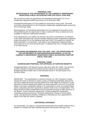 PROPOSAL TWO:
   RATIFICATION OF THE APPOINTMENT OF THE COMPANY’S INDEPENDENT
      REGISTERED PUBLIC ACCOUNTING FIRM FOR FISCAL YEAR 2009
We ask that you ratify the appointment of PricewaterhouseCoopers LLP as our
independent registered public accounting firm for fiscal year 2009.

PricewaterhouseCoopers LLP has audited our accounts for many years. The Audit
Committee appointed them as the Company’s independent registered public accounting
firm for fiscal year 2009.

Representatives of PricewaterhouseCoopers LLP are expected to be present at the
Annual Meeting with the opportunity to make a statement if they so desire and to be
available to respond to appropriate questions.
If the appointment is not ratified, the adverse vote will be considered as an indication
to the Audit Committee that it should consider selecting another independent registered
public accounting firm for the following fiscal year. Even if the selection is ratified, the
Audit Committee, in its discretion, may select a new independent registered public
accounting firm at any time during the year if it believes that such a change would be
in our best interest.


  THE BOARD RECOMMENDS THAT YOU VOTE “FOR” THE RATIFICATION OF
     THE APPOINTMENT OF PRICEWATERHOUSECOOPERS LLP AS THE
  COMPANY’S INDEPENDENT REGISTERED PUBLIC ACCOUNTING FIRM FOR
                        FISCAL YEAR 2009.


                       PROPOSAL THREE:
     SHAREHOLDER PROPOSAL FOR APPROVAL OF SURVIVOR BENEFITS
Amalgamated Bank, 275 Seventh Avenue, New York, New York 10001, has informed
us that it intends to present the proposal set forth below at our annual meeting.
Amalgamated Bank states that it is the beneficial owner of 167,383 shares of our
Common Stock.

                                       PROPOSAL

RESOLVED: The shareholders of Johnson Controls, Inc. (the “Company”) hereby
request the board of directors to adopt a policy of obtaining shareholder approval for
any future agreements and corporate policies that could oblige the Company to make
payments or awards following the death of a senior executive in the form of unearned
salary or bonuses, accelerated vesting or the continuation in force of unvested equity
grants, perquisites and other payments or awards made in lieu of compensation. This
policy would not affect compensation that the executive chooses to defer during his or
her lifetime. “Future severance agreements” include employment agreements
containing severance provisions; retirement agreements; change in control agree-
ments; and agreements renewing, modifying or extending any such agreements in
effect on the date this Article is adopted.


                              SUPPORTING STATEMENT

As shareholders, we support a compensation philosophy that provides sufficient remu-
neration to motivate and retain talented executives and that ties their pay to the

                                            15
 