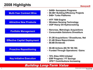 2008 Highlights
                                    • $40B+ Aerospace Programs
                                    • $0.4B+ Building Efficiency Projects
      Multi-Year Contract Wins
                                    • $4B+ Turbo Platforms

                                    • HTF 7500 Engine
       Attractive New Products      • Wireless Sensing Technology
                                    • UOP Heavy Oil Hydrocracking

                                    • Norcross, Metrologic Acquisitions
        Portfolio Management        • Consumable Solutions Divestiture

                                    • $1.2B Acquisitions / Divestitures, Net
                                    • $1.4B Share Repurchases
     Effective Capital Deployment
                                    • $0.8B Dividends

                                    • $0.4B Actions ($0.7B ‘06-’08)
       Proactive Repositioning      • Funded Through Operations / Gains

                                    • 70% Sites HOS Initiated
       Key Initiative Execution     • ERP Progress / FT Savings
                                    • VPDTM Contributions Increasing

                    Building Long-Term Value
                                                                 Barclays Capital Industrial Select Conference
4
                                                                                              February 9, 2009
 