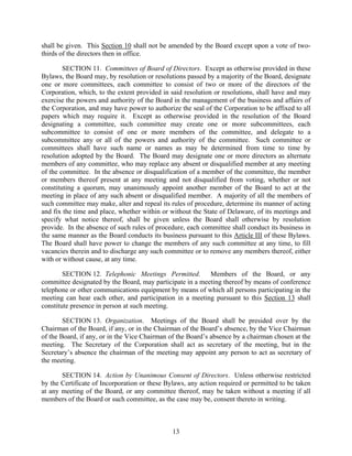 shall be given. This Section 10 shall not be amended by the Board except upon a vote of two-
thirds of the directors then in office.

        SECTION 11. Committees of Board of Directors. Except as otherwise provided in these
Bylaws, the Board may, by resolution or resolutions passed by a majority of the Board, designate
one or more committees, each committee to consist of two or more of the directors of the
Corporation, which, to the extent provided in said resolution or resolutions, shall have and may
exercise the powers and authority of the Board in the management of the business and affairs of
the Corporation, and may have power to authorize the seal of the Corporation to be affixed to all
papers which may require it. Except as otherwise provided in the resolution of the Board
designating a committee, such committee may create one or more subcommittees, each
subcommittee to consist of one or more members of the committee, and delegate to a
subcommittee any or all of the powers and authority of the committee. Such committee or
committees shall have such name or names as may be determined from time to time by
resolution adopted by the Board. The Board may designate one or more directors as alternate
members of any committee, who may replace any absent or disqualified member at any meeting
of the committee. In the absence or disqualification of a member of the committee, the member
or members thereof present at any meeting and not disqualified from voting, whether or not
constituting a quorum, may unanimously appoint another member of the Board to act at the
meeting in place of any such absent or disqualified member. A majority of all the members of
such committee may make, alter and repeal its rules of procedure, determine its manner of acting
and fix the time and place, whether within or without the State of Delaware, of its meetings and
specify what notice thereof, shall be given unless the Board shall otherwise by resolution
provide. In the absence of such rules of procedure, each committee shall conduct its business in
the same manner as the Board conducts its business pursuant to this Article III of these Bylaws.
The Board shall have power to change the members of any such committee at any time, to fill
vacancies therein and to discharge any such committee or to remove any members thereof, either
with or without cause, at any time.

        SECTION 12. Telephonic Meetings Permitted. Members of the Board, or any
committee designated by the Board, may participate in a meeting thereof by means of conference
telephone or other communications equipment by means of which all persons participating in the
meeting can hear each other, and participation in a meeting pursuant to this Section 13 shall
constitute presence in person at such meeting.

        SECTION 13. Organization. Meetings of the Board shall be presided over by the
Chairman of the Board, if any, or in the Chairman of the Board’s absence, by the Vice Chairman
of the Board, if any, or in the Vice Chairman of the Board’s absence by a chairman chosen at the
meeting. The Secretary of the Corporation shall act as secretary of the meeting, but in the
Secretary’s absence the chairman of the meeting may appoint any person to act as secretary of
the meeting.

       SECTION 14. Action by Unanimous Consent of Directors. Unless otherwise restricted
by the Certificate of Incorporation or these Bylaws, any action required or permitted to be taken
at any meeting of the Board, or any committee thereof, may be taken without a meeting if all
members of the Board or such committee, as the case may be, consent thereto in writing.



                                               13
 