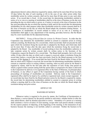 adjournment thereof, unless otherwise required by statute, shall not be more than 60 nor less than
10 days before the date of such meeting or (b) in the case of any other action (other than
stockholder action by written consent), shall not be more than 60 days prior to any such other
action. If no record date is fixed: (i) the record date for determining stockholders entitled to
notice of or to vote at a meeting of stockholders shall be at the close of business on the day next
preceding the day on which notice is given, or, if notice is waived, at the close of business on the
day next preceding the day on which the meeting is held; and (ii) the record date for determining
stockholders for any other purpose (other than stockholder action by written consent) shall be at
the close of business on the day on which the Board adopts the resolution relating thereto. A
determination of stockholders of record entitled to notice of or to vote at a meeting of
stockholders shall apply to any adjournment of the meeting; provided, however, that the Board
may fix a new record date for the adjourned meeting.

        SECTION 2. Fixing of Record Date for Actions by Written Consent. In order that the
Corporation may determine the stockholders entitled to consent to corporate action in writing
without a meeting, the Board may fix a record date, which record date shall not precede the date
upon which the resolution fixing the record date is adopted by the Board, and which date shall
not be more than 10 days after the date upon which the resolution fixing the record date is
adopted by the Board. Any stockholder of record seeking to have the stockholders authorize or
take corporate action by written consent shall, by written notice to the Secretary of the
Corporation, request the Board to fix a record date. The Board shall promptly, but in all events
within 10 days after the date on which such a request is received, adopt a resolution fixing the
record date (unless a record date has been previously fixed by the Board pursuant to the first
sentence of this Section 2). If no record date has been fixed by the Board within 10 days of the
date on which such a request is received, the record date for determining stockholders entitled to
consent to corporate action in writing without a meeting, when no prior action by the Board is
required by statute, shall be the first date after the expiration of such 10-day time period on
which a signed written consent setting forth the action taken or proposed to be taken is delivered
to the Corporation by delivery to its registered office in the State of Delaware, its principal place
of business, or any officer or agent of the Corporation having custody of the book in which
proceedings of meetings of stockholders are recorded. Delivery made to the Corporation’s
registered office shall be by hand or by certified or registered mail, return receipt requested. If
no record date has been fixed by the Board and prior action by the Board is required by statute,
the record date for determining stockholders entitled to consent to corporate action in writing
without a meeting shall be at the close of business on the date on which the Board adopts the
resolution taking such prior action.

                                          ARTICLE VIII

                                     WAIVERS OF NOTICE

        Whenever notice is required to be given by statute, the Certificate of Incorporation or
these Bylaws, a waiver thereof, by the person entitled to said notice, whether before or after the
time stated therein, shall be deemed equivalent to notice. Attendance of a person at a meeting
shall constitute a waiver of notice of such meeting, except when such person attends a meeting
for the express purpose of objecting, at the beginning of the meeting, to the transaction of any
business because the meeting is not lawfully called or convened. Neither the business to be


                                                 17
 