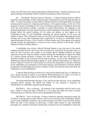 within sixty (60) days of the earliest dated Special Meeting Request. Business transacted at any
special meeting of stockholders shall be limited to the purposes stated in the notice.

        (b)     Stockholder Requested Special Meetings. A Special Meeting Request shall be
signed by each stockholder, or duly authorized agent, requesting the special meeting and shall set
forth: (i) a brief description of each matter of business desired to be brought before the special
meeting and the reasons for conducting such business at the special meeting, (ii) the text of the
proposal or business (including the text of any resolutions proposed for consideration and in the
event that such business includes a proposal to amend these Bylaws, the language of the
proposed amendment), (iii) any material interest of each stockholder in the business desired to be
brought before the special meeting, (iv) the name and address, as they appear on the
Corporation's books, of each stockholder requesting the special meeting, (v) the class and
number of shares of the Corporation which are owned by each stockholder requesting the special
meeting, and (vi) any other information that is required to be set forth in a stockholder's notice
required pursuant to Section 11(b) of Article II of these Bylaws and, if the purpose of the special
meeting includes the appointment or election of one or more directors to the Board, Section
10(a)(ii) of Article II of these Bylaws.

        A stockholder may revoke a Special Meeting Request at any time prior to the special
meeting; provided however, that if any such revocations are received by the Secretary and, as a
result of such revocation, the number of un-revoked Special Meeting Requests no longer
represents at least the requisite number of shares entitling the stockholders to request the calling
of a special meeting pursuant to Section 2(a), then the Board shall have the discretion to
determine whether or not to proceed with the special meeting. If none of the stockholders who
submitted the Special Meeting Request appear or send a qualified representative (as defined in
Section 10(a)(ii) of Article II of these Bylaws) to present the proposal(s) or business submitted
by the stockholders for consideration at the special meeting, such proposal(s) or business shall be
disregarded, notwithstanding that proxies in respect of such vote may have been received by the
Corporation or such stockholder(s).

        A Special Meeting Request shall not be valid (and the Board shall have no obligation to
call a special meeting in respect of such Special Meeting Request) if it relates to an item of
business that is not a proper subject for stockholder action under applicable law.

       The Board shall determine the place, if any, and fix the date and time, of any stockholder
requested special meeting. The Board may submit its own proposal or proposals for
consideration at a stockholder requested special meeting.

       SECTION 3. Place of Meeting. All meetings of the stockholders shall be held at such
place, within or without the State of Delaware, or at no place (but rather by means of remote
communication) as shall from time to time be designated by the Board.

        SECTION 4. Notice of Meetings. Except as otherwise expressly required by statute, the
Certificate of Incorporation or these Bylaws, notice of each meeting of the stockholders shall be
given to each stockholder entitled to vote at such meeting not less than 10 nor more than 60 days
before the date of the meeting, by delivering a written notice thereof to each stockholder
personally, by a method of electronic transmission consented to by the stockholder to whom the


                                                 2
 