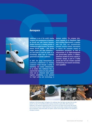 General Dynamics 2007 Annual Report 9
Dummy text while still not meeting our
expectations, the Marine Systems group’s
performance improved significantly in 2004.
Revenues increased 11 percent to $4.7 bil-
lion, while operating income rose 35 percent
to $292 million. Likewise, operating margins
increased to 6.2 percent from 5.1 percent
in 2003. This margin improvement reflects
continued increases in efficiency at Bath Iron
Works, good performance at Electric Boat
and a reduction in charges on a commercial
shipbuilding project at NASSCO.
The group’s funded backlog increased to
almost $10 billion in 2004 from $8.8 billion
in 2003. Total backlog decreased to
$16.8 billion from $18.2 billion – but
improved again as a result of orders received
this January. This backlog represents work-
load across our three shipyards into the next
decade. Despite near-term reductions in the
U.S. Navy’s shipbuilding budget, this backlog
provides us with a stable, long-term source
of revenue. Moreover, as we continue to
move down the learning curve at both Bath
and NASSCO, we anticipate improved per-
formance and profitability against this back-
log.
The Marine group passed several significant
milestones in 2004 with the delivery at
Electric Boat of the last ship in the Seawolf
Class of nuclear-powered attack submarines,
and the delivery of the first ship in the suc-
cessor Virginia Class. In addition, Bath Iron
Works delivered two Arleigh Burke-class
guided missile destroyers and NASSCO deliv-
ered the first of four state-of-the-art double-
hull oil tankers.
D
G
DD
Gulfstream is one of the world’s leading
designers and manufacturers of business-
jet aircraft and, with General Dynamics
Aviation Services, is a leading provider of
business-jet support services. The group’s
diverse aircraft models – with varying
ranges, speeds and cabin dimensions –
are well suited to meet the needs of an
increasingly global base of corporate,
government and private customers.
In 2007, the group demonstrated its
continued commitment to meeting
customers’ needs through a variety of
technology and service enhancements.
In an aviation first, Gulfstream flew an
experimental business jet using synthetic
vision and an enhanced vision system
together, establishing a new standard
for flight safety and technology in
business aviation. The company intro-
duced upgrades to its PlaneView® flight
deck including PlaneConnect®, a wireless
data link that can automatically
transmit service-related information
to reduce the schedule impact of
maintenance procedures, as well as
enhancements to its flight-management
and ground-safety systems. In addition,
Gulfstream doubled its service capacity in
Savannah, Georgia, as part of a facility
growth plan that also includes expanded
manufacturing and research and develop-
ment capabilities.
Aerospace
Gulfstream’s G550 (facing page), the flagship of the Gulfstream fleet, flies higher and faster than any other
aircraft in its class. The new G650 (rendering above), announced in spring 2008, will be produced in
Gulfstream’s new Savannah manufacturing center. The mid-size G150 (above, left) has been well received
since its entry into service in 2006. Distinctive aircraft design (second photo), standard-setting technologies
like the PlaneView® cockpit (third photo) and superior customer service (right) contribute to the popularity of
Aerospace’s products.
 