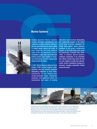 D
G
DD
General Dynamics 2007 Annual Report 13
Zumwalt-class DDG-1000 destroyers (facing page) draw on lessons learned from the 34 Arleigh Burke
destroyers (above, left) built in Maine. USS Virginia (photo above) is the first of a 30-ship class that the
Navy plans to procure. The Navy’s new T-AKE ships (second photo) use commercial technologies to
improve performance and reduce lifecycle costs. USS Hawaii (third photo), a Virginia-class submarine, was
commissioned in May 2007. The Littoral Combat Ship (right) is a new class of surface combatants.
Marine Systems
General Dynamics Marine Systems
designs, develops, manufactures and
integrates complex maritime platforms
that are essential to the U.S. Navy’s ability
to project power around the world. In
three shipyards, the group produces
state-of-the-art submarines, surface
combatants, supply ships and commercial
product carriers, each capable of meet-
ing demanding mission requirements
today and into the future.
In 2007, Marine Systems delivered three
modern T-AKE combat logistics ships,
launched a third and achieved significant
shipbuilding milestones on three others.
Construction of new Virginia-class
nuclear-powered attack submarines
continued, and significant orders for
maintenance and repair of existing
submarines were received. Shipbuilding
and engineering support of the Navy’s
current class of surface combatant, the
Arleigh Burke guided missile destroyer,
continued at the group’s northernmost
shipyard, as did detail design work on the
next-generation Zumwalt Class (DDG-
1000). In addition, Marine Systems
continued construction of its innovative
new Littoral Combat Ship (LCS), the first
of a new category of small, fast, network-
centric surface combatants designed to
overcome emerging asymmetric threats
around the world.
 