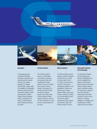 D
G
DD
General Dynamics 2007 Annual Report 7
Information Systems
and Technology
The Information Systems
and Technology group
provides technologies and
service capabilities that
support a wide range of
government and commercial
needs for digital, network-
centric information systems.
The group’s key customers
rely on its offerings to
continuously meet critical
command, control, commu-
nications, computing,
intelligence, surveillance and
reconnaissance (C4ISR)
needs at home and abroad.
Marine Systems
The Marine Systems group
designs, builds and supports
submarines and a variety
of surface ships for the
U.S. Navy and commercial
customers. Among the
sophisticated platforms and
capabilities it delivers are
Virginia-class nuclear-
powered attack submarines;
surface-combatant, auxiliary
and combat-logistics ships;
commercial tankers;
engineering design support;
and overhaul, repair and
lifecycle support services.
Combat Systems
The Combat Systems
group is a world leader
in producing, supporting
and sustaining land and
expeditionary combat
systems for the U.S. military
and its allies. Products
include a full spectrum of
wheeled armored combat
and tactical vehicles,
tracked main battle tanks,
infantry fighting vehicles,
weapons systems, ammuni-
tion and composites, as well
as new combat systems for
the future.
Aerospace
The Aerospace group,
comprising Gulfstream
Aerospace Corporation and
General Dynamics Aviation
Services, has a global
reputation for superior
aircraft design, quality, safety
and reliability; technologically
advanced onboard systems;
and industry-leading, award-
winning product support.
Together these companies
design, manufacture and
service a comprehensive
fleet of advanced business-
jet aircraft.
 