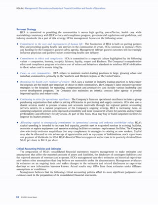 HCA Inc. Management’s Discussion and Analysis of Financial Condition and Results of Operations




Business Strategy
   HCA is committed to providing the communities it serves high quality, cost-effective, health care while
maintaining consistency with HCA’s ethics and compliance program, governmental regulations and guidelines, and
industry standards. As a part of this strategy, HCA’s management focuses on the following areas:

•    Commitment to the care and improvement of human life: The foundation of HCA is built on putting patients
     first and providing quality health care services in the communities it serves. HCA continues to increase efforts
     and funding for the Company’s patient safety agenda. Management believes patient outcomes will increasingly
     influence physician and patient choices concerning health care delivery.

•    Commitment to ethics and compliance: HCA is committed to a corporate culture highlighted by the following
     values — compassion, honesty, integrity, fairness, loyalty, respect and kindness. The Company’s comprehensive
     ethics and compliance program articulates a set of values and behavioral standards to reinforce HCA’s dedication
     to these values and to ensure integrity.

•    Focus on core communities: HCA strives to maintain market-leading positions in large, growing urban and
     suburban communities, primarily in the Southern and Western regions of the United States.

•    Becoming the health care employer of choice: HCA uses a number of industry leading practices to help ensure
     its hospitals are the health care employer of choice in their communities. The Company’s labor initiatives provide
     strategies to the hospitals for recruiting, compensation and productivity, and include various leadership and
     career development programs. The Company also maintains an internal contract labor agency to provide
     improved quality and reduce costs.

•    Continuing to strive for operational excellence: The Company’s focus on operational excellence includes a group
     purchasing organization that achieves pricing efficiencies in purchasing and supply contracts. HCA also uses a
     shared services model to process revenue and accounts receivable through ten regional patient accounting
     services centers. In a natural progression of the Company’s ongoing strategy, HCA is increasing focus on
     operating outpatient services with improved accessibility and more convenient service for patients and increased
     predictability and efficiency for physicians. As part of this focus, HCA may buy or build outpatient facilities to
     improve its market presence.

•    Allocating capital to strategically complement its operational strategy and enhance stockholder value: HCA’s
     capital spending is intended to increase bed capacity, provide new or expanded services in existing facilities,
     maintain or replace equipment and renovate existing facilities or construct replacement facilities. The Company
     also selectively evaluates acquisitions that may complement its strategies in existing or new markets. Capital
     may also be allocated to take advantage of opportunities such as repayment of indebtedness, stock repurchases
     and payment of dividends. In 2004, HCA’s Board of Directors approved an increase in its quarterly dividend from
     $0.02 per share to $0.13 per share.


Critical Accounting Policies and Estimates
    The preparation of HCA’s consolidated financial statements requires management to make estimates and
assumptions that affect the reported amounts of assets and liabilities, the disclosure of contingent liabilities and
the reported amounts of revenues and expenses. HCA’s management base their estimates on historical experience
and various other assumptions that they believe are reasonable under the circumstances. Management evaluates
its estimates on an ongoing basis and makes changes to the estimates and related disclosures as experience
develops or new information becomes known. Actual results may differ from these estimates under different
assumptions or conditions.
    Management believes that the following critical accounting policies affect its more significant judgments and
estimates used in the preparation of its consolidated financial statements.




     HCA 2003 Annual Report
18
 