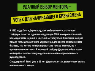 В 1993 году Олега Дерипаску, как амбициозного, активного
трейдера, заметил один из владельцев TWG, контролировавшей
большую часть черной и цветной металлургии. Компания как раз
искала тогда динамичного управленца для своего алюминиевого
бизнеса, т.к. хотела контролировать не только экспорт, но и
производство металла. А молодой трейдер Дерипаска был полон
амбиций — основатели увидели в нем очень перспективного
руководителя.
С поддержкой TWG, уже в 26 лет Дерипаска стал директором целого
алюминиевого завода.
 