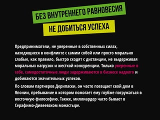 Предприниматели, не уверенные в собственных силах,
находящиеся в конфликте с самим собой или просто морально
слабые, как правило, быстро сходят с дистанции, не выдерживая
моральных нагрузок и жесткой конкуренции. Только уверенные в
себе, самодостаточные люди задерживаются в бизнесе надолго и
добиваются значительных успехов.
По словам партнеров Дерипаски, он часто посещает свой дом в
Японии, пребывание в котором помогает ему глубже погружаться в
восточную философию. Также, миллиардер часто бывает в
Серафимо-Дивеевском монастыре.
 