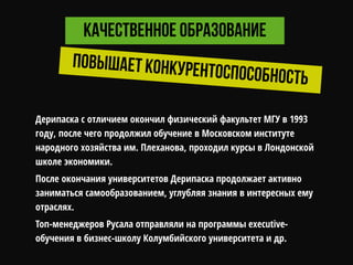 Дерипаска с отличием окончил физический факультет МГУ в 1993
году, после чего продолжил обучение в Московском институте
народного хозяйства им. Плеханова, проходил курсы в Лондонской
школе экономики.
После окончания университетов Дерипаска продолжает активно
заниматься самообразованием, углубляя знания в интересных ему
отраслях.
Топ-менеджеров Русала отправляли на программы executive-
обучения в бизнес-школу Колумбийского университета и др.
 