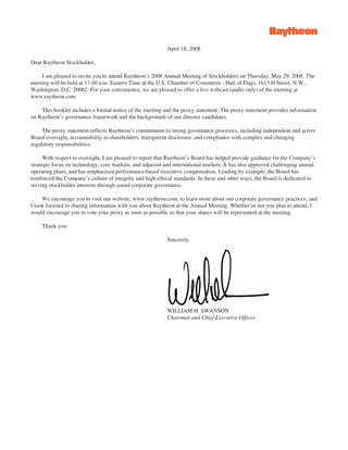 April 18, 2008

Dear Raytheon Stockholder,

    I am pleased to invite you to attend Raytheon’s 2008 Annual Meeting of Stockholders on Thursday, May 29, 2008. The
meeting will be held at 11:00 a.m. Eastern Time at the U.S. Chamber of Commerce - Hall of Flags, 1615 H Street, N.W.,
Washington, D.C. 20062. For your convenience, we are pleased to offer a live webcast (audio only) of the meeting at
www.raytheon.com.

    This booklet includes a formal notice of the meeting and the proxy statement. The proxy statement provides information
on Raytheon’s governance framework and the backgrounds of our director candidates.

     The proxy statement reflects Raytheon’s commitment to strong governance processes, including independent and active
Board oversight, accountability to shareholders, transparent disclosure, and compliance with complex and changing
regulatory responsibilities.

      With respect to oversight, I am pleased to report that Raytheon’s Board has helped provide guidance for the Company’s
strategic focus on technology, core markets, and adjacent and international markets. It has also approved challenging annual
operating plans, and has emphasized performance-based executive compensation. Leading by example, the Board has
reinforced the Company’s culture of integrity and high ethical standards. In these and other ways, the Board is dedicated to
serving stockholder interests through sound corporate governance.

     We encourage you to visit our website, www.raytheon.com, to learn more about our corporate governance practices, and
I look forward to sharing information with you about Raytheon at the Annual Meeting. Whether or not you plan to attend, I
would encourage you to vote your proxy as soon as possible so that your shares will be represented at the meeting.

    Thank you.

                                                           Sincerely,




                                                           WILLIAM H. SWANSON
                                                           Chairman and Chief Executive Officer
 