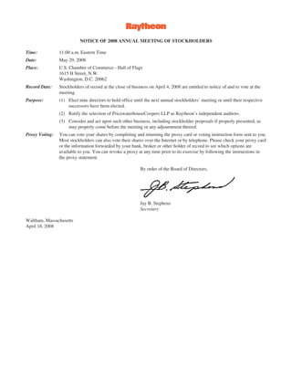 NOTICE OF 2008 ANNUAL MEETING OF STOCKHOLDERS

Time:           11:00 a.m. Eastern Time
Date:           May 29, 2008
Place:          U.S. Chamber of Commerce - Hall of Flags
                1615 H Street, N.W.
                Washington, D.C. 20062
Record Date:    Stockholders of record at the close of business on April 4, 2008 are entitled to notice of and to vote at the
                meeting.
Purpose:        (1) Elect nine directors to hold office until the next annual stockholders’ meeting or until their respective
                    successors have been elected.
                (2) Ratify the selection of PricewaterhouseCoopers LLP as Raytheon’s independent auditors.
                (3) Consider and act upon such other business, including stockholder proposals if properly presented, as
                    may properly come before the meeting or any adjournment thereof.
Proxy Voting:   You can vote your shares by completing and returning the proxy card or voting instruction form sent to you.
                Most stockholders can also vote their shares over the Internet or by telephone. Please check your proxy card
                or the information forwarded by your bank, broker or other holder of record to see which options are
                available to you. You can revoke a proxy at any time prior to its exercise by following the instructions in
                the proxy statement.

                                                           By order of the Board of Directors,




                                                           Jay B. Stephens
                                                           Secretary

Waltham, Massachusetts
April 18, 2008
 