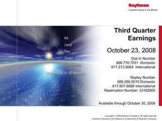 Third Quarter
                          Earnings
               October 23, 2008
                               Dial In Number
                      866.770.7051 Domestic
                    617.213.8064 International

                          Replay Number
                   888.286.8010 Domestic
                617.801.6888 International
            Reservation Number: 33162605


       Available through October 30, 2008


            Copyright © 2008 Raytheon Company. All rights reserved.
Customer Success Is Our Mission is a trademark of Raytheon Company.
 