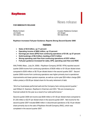 News release
FOR IMMEDIATE RELEASE


Media Contact:                                                Investor Relations Contact:
Jon Kasle                                                     Jim Singer
781-522-5110                                                  781-522-5136


Raytheon Increases Full-year Guidance; Reports Strong Second Quarter 2008

                                         Highlights

   •   Sales of $5.9 billion, up 11 percent
   •   Operating income of $662 million, up 12 percent
   •   Earnings per share (EPS) from continuing operations of $1.00, up 27 percent
   •   Solid bookings of $6.0 billion; backlog of $37.5 billion
   •   Strong operating cash flow from continuing operations of $767 million
   •   Full-year guidance increased for sales, EPS, operating cash flow and ROIC

WALTHAM, Mass., (July 24, 2008) – Raytheon Company (NYSE: RTN) reported second
quarter 2008 income from continuing operations of $426 million or $1.00 per diluted share
compared to $355 million or $0.79 per diluted share in the second quarter 2007. Second
quarter 2008 income from continuing operations was higher primarily due to operational
improvements and lower pension expense, as well as a prior-year $39 million charge ($59
million pretax) or $0.09 per diluted share for the early retirement of debt.


“All of our businesses performed well and the Company had a strong second quarter,”
said William H. Swanson, Raytheon's Chairman and CEO. quot;We are increasing our
financial outlook for the year as a result of our solid performance.quot;

Second quarter 2008 net income was $426 million or $1.00 per diluted share compared to
$1,335 million or $2.97 per diluted share in the second quarter 2007. Net income for the
second quarter 2007 included $980 million in discontinued operations or $2.18 per diluted
share primarily due to the sale of Raytheon Aircraft Company (RAC), which was
completed in the second quarter 2007.



                                                                                            1
 