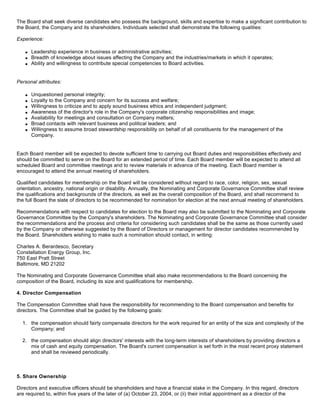 The Board shall seek diverse candidates who possess the background, skills and expertise to make a significant contribution to
the Board, the Company and its shareholders. Individuals selected shall demonstrate the following qualities:

Experience:

       Leadership experience in business or administrative activities;
   q

       Breadth of knowledge about issues affecting the Company and the industries/markets in which it operates;
   q

       Ability and willingness to contribute special competencies to Board activities.
   q




Personal attributes:

       Unquestioned personal integrity;
   q

       Loyalty to the Company and concern for its success and welfare;
   q

       Willingness to criticize and to apply sound business ethics and independent judgment;
   q

       Awareness of the director's role in the Company's corporate citizenship responsibilities and image;
   q

       Availability for meetings and consultation on Company matters;
   q

       Broad contacts with relevant business and political leaders; and
   q

       Willingness to assume broad stewardship responsibility on behalf of all constituents for the management of the
   q

       Company.


Each Board member will be expected to devote sufficient time to carrying out Board duties and responsibilities effectively and
should be committed to serve on the Board for an extended period of time. Each Board member will be expected to attend all
scheduled Board and committee meetings and to review materials in advance of the meeting. Each Board member is
encouraged to attend the annual meeting of shareholders.

Qualified candidates for membership on the Board will be considered without regard to race, color, religion, sex, sexual
orientation, ancestry, national origin or disability. Annually, the Nominating and Corporate Governance Committee shall review
the qualifications and backgrounds of the directors, as well as the overall composition of the Board, and shall recommend to
the full Board the slate of directors to be recommended for nomination for election at the next annual meeting of shareholders.

Recommendations with respect to candidates for election to the Board may also be submitted to the Nominating and Corporate
Governance Committee by the Company's shareholders. The Nominating and Corporate Governance Committee shall consider
the recommendations and the process and criteria for considering such candidates shall be the same as those currently used
by the Company or otherwise suggested by the Board of Directors or management for director candidates recommended by
the Board. Shareholders wishing to make such a nomination should contact, in writing:

Charles A. Berardesco, Secretary
Constellation Energy Group, Inc.
750 East Pratt Street
Baltimore, MD 21202

The Nominating and Corporate Governance Committee shall also make recommendations to the Board concerning the
composition of the Board, including its size and qualifications for membership.

4. Director Compensation

The Compensation Committee shall have the responsibility for recommending to the Board compensation and benefits for
directors. The Committee shall be guided by the following goals:

  1. the compensation should fairly compensate directors for the work required for an entity of the size and complexity of the
     Company; and

  2. the compensation should align directors' interests with the long-term interests of shareholders by providing directors a
     mix of cash and equity compensation. The Board's current compensation is set forth in the most recent proxy statement
     and shall be reviewed periodically.



5. Share Ownership

Directors and executive officers should be shareholders and have a financial stake in the Company. In this regard, directors
are required to, within five years of the later of (a) October 23, 2004, or (ii) their initial appointment as a director of the
 