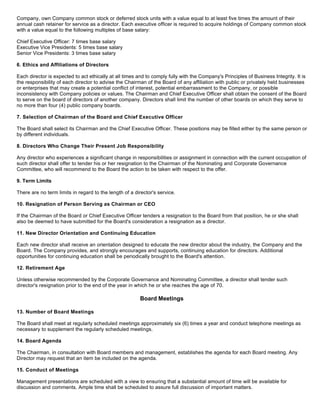 Company, own Company common stock or deferred stock units with a value equal to at least five times the amount of their
annual cash retainer for service as a director. Each executive officer is required to acquire holdings of Company common stock
with a value equal to the following multiples of base salary:

Chief Executive Officer: 7 times base salary
Executive Vice Presidents: 5 times base salary
Senior Vice Presidents: 3 times base salary

6. Ethics and Affiliations of Directors

Each director is expected to act ethically at all times and to comply fully with the Company's Principles of Business Integrity. It is
the responsibility of each director to advise the Chairman of the Board of any affiliation with public or privately held businesses
or enterprises that may create a potential conflict of interest, potential embarrassment to the Company, or possible
inconsistency with Company policies or values. The Chairman and Chief Executive Officer shall obtain the consent of the Board
to serve on the board of directors of another company. Directors shall limit the number of other boards on which they serve to
no more than four (4) public company boards.

7. Selection of Chairman of the Board and Chief Executive Officer

The Board shall select its Chairman and the Chief Executive Officer. These positions may be filled either by the same person or
by different individuals.

8. Directors Who Change Their Present Job Responsibility

Any director who experiences a significant change in responsibilities or assignment in connection with the current occupation of
such director shall offer to tender his or her resignation to the Chairman of the Nominating and Corporate Governance
Committee, who will recommend to the Board the action to be taken with respect to the offer.

9. Term Limits

There are no term limits in regard to the length of a director's service.

10. Resignation of Person Serving as Chairman or CEO

If the Chairman of the Board or Chief Executive Officer tenders a resignation to the Board from that position, he or she shall
also be deemed to have submitted for the Board's consideration a resignation as a director.

11. New Director Orientation and Continuing Education

Each new director shall receive an orientation designed to educate the new director about the industry, the Company and the
Board. The Company provides, and strongly encourages and supports, continuing education for directors. Additional
opportunities for continuing education shall be periodically brought to the Board's attention.

12. Retirement Age

Unless otherwise recommended by the Corporate Governance and Nominating Committee, a director shall tender such
director's resignation prior to the end of the year in which he or she reaches the age of 70.

                                                         Board Meetings

13. Number of Board Meetings

The Board shall meet at regularly scheduled meetings approximately six (6) times a year and conduct telephone meetings as
necessary to supplement the regularly scheduled meetings.

14. Board Agenda

The Chairman, in consultation with Board members and management, establishes the agenda for each Board meeting. Any
Director may request that an item be included on the agenda.

15. Conduct of Meetings

Management presentations are scheduled with a view to ensuring that a substantial amount of time will be available for
discussion and comments. Ample time shall be scheduled to assure full discussion of important matters.
 