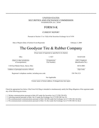 UNITED STATES
                                       SECURITIES AND EXCHANGE COMMISSION
                                                          WASHINGTON, D.C. 20549


                                                               FORM 8-K
                                                            CURRENT REPORT

                                      Pursuant to Section 13 or 15(d) of the Securities Exchange Act of 1934


             Date of Report (Date of Earliest Event Reported):                                            February 3, 2009


                         The Goodyear Tire & Rubber Company
                                               __________________________________________
                                               (Exact name of registrant as specified in its charter)

                        Ohio                                         1-1927                                         34-0253240
             _____________________                               _____________                                   ______________
             (State or other jurisdiction                         (Commission                                    (I.R.S. Employer
                  of incorporation)                               File Number)                                  Identification No.)

      1144 East Market Street, Akron, Ohio                                                                         44316-0001
    _________________________________                                                                             ___________
     (Address of principal executive offices)                                                                      (Zip Code)

            Registrant’s telephone number, including area code:                                            330-796-2121

                                                                Not Applicable
                                             ______________________________________________
                                            Former name or former address, if changed since last report




Check the appropriate box below if the Form 8-K filing is intended to simultaneously satisfy the filing obligation of the registrant under
any of the following provisions:

[   ]   Written communications pursuant to Rule 425 under the Securities Act (17 CFR 230.425)
[   ]   Soliciting material pursuant to Rule 14a-12 under the Exchange Act (17 CFR 240.14a-12)
[   ]   Pre-commencement communications pursuant to Rule 14d-2(b) under the Exchange Act (17 CFR 240.14d-2(b))
[   ]   Pre-commencement communications pursuant to Rule 13e-4(c) under the Exchange Act (17 CFR 240.13e-4(c))
 