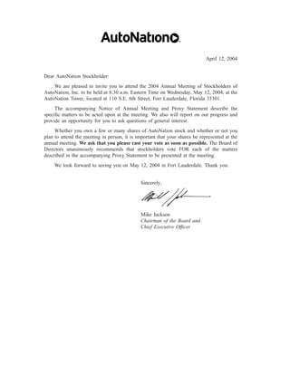 April 12, 2004


Dear AutoNation Stockholder:
    We are pleased to invite you to attend the 2004 Annual Meeting of Stockholders of
AutoNation, Inc. to be held at 8:30 a.m. Eastern Time on Wednesday, May 12, 2004, at the
AutoNation Tower, located at 110 S.E. 6th Street, Fort Lauderdale, Florida 33301.
     The accompanying Notice of Annual Meeting and Proxy Statement describe the
speciﬁc matters to be acted upon at the meeting. We also will report on our progress and
provide an opportunity for you to ask questions of general interest.
     Whether you own a few or many shares of AutoNation stock and whether or not you
plan to attend the meeting in person, it is important that your shares be represented at the
annual meeting. We ask that you please cast your vote as soon as possible. The Board of
Directors unanimously recommends that stockholders vote FOR each of the matters
described in the accompanying Proxy Statement to be presented at the meeting.
    We look forward to seeing you on May 12, 2004 in Fort Lauderdale. Thank you.


                                              Sincerely,




                                              Mike Jackson
                                              Chairman of the Board and
                                              Chief Executive Ofﬁcer
 