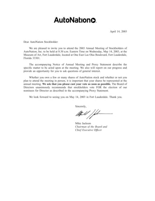 April 14, 2003


Dear AutoNation Stockholder:

     We are pleased to invite you to attend the 2003 Annual Meeting of Stockholders of
AutoNation, Inc. to be held at 8:30 a.m. Eastern Time on Wednesday, May 14, 2003, at the
Museum of Art, Fort Lauderdale, located at One East Las Olas Boulevard, Fort Lauderdale,
Florida 33301.

     The accompanying Notice of Annual Meeting and Proxy Statement describe the
speciﬁc matter to be acted upon at the meeting. We also will report on our progress and
provide an opportunity for you to ask questions of general interest.

     Whether you own a few or many shares of AutoNation stock and whether or not you
plan to attend the meeting in person, it is important that your shares be represented at the
annual meeting. We ask that you please cast your vote as soon as possible. The Board of
Directors unanimously recommends that stockholders vote FOR the election of our
nominees for Director as described in the accompanying Proxy Statement.

    We look forward to seeing you on May 14, 2003 in Fort Lauderdale. Thank you.


                                              Sincerely,




                                              Mike Jackson
                                              Chairman of the Board and
                                              Chief Executive Ofﬁcer
 