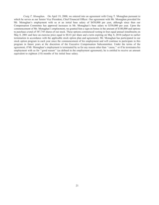 Craig T. Monaghan. On April 19, 2000, we entered into an agreement with Craig T. Monaghan pursuant to
which he serves as our Senior Vice President, Chief Financial Ofﬁcer. Our agreement with Mr. Monaghan provided for
Mr. Monaghan’s employment with us at an initial base salary of $450,000 per year, although since then our
Compensation Committee has approved increases in Mr. Monaghan’s base salary to $550,000 per year. Upon the
commencement of Mr. Monaghan’s employment, we granted him a sign-on bonus in the amount of $100,000 and options
to purchase a total of 387,745 shares of our stock. These options commenced vesting in four equal annual installments on
May 8, 2001 and have an exercise price equal to $8.41 per share and a term expiring on May 8, 2010 (subject to earlier
termination in accordance with the applicable stock option plan and agreement). Mr. Monaghan has participated in our
stock option program in each year since the commencement of his employment and will continue to participate in this
program in future years at the discretion of the Executive Compensation Subcommittee. Under the terms of the
agreement, if Mr. Monaghan’s employment is terminated by us for any reason other than ‘‘cause,’’ or if he terminates his
employment with us for ‘‘good reason’’ (as deﬁned in the employment agreement), he is entitled to receive an amount
equivalent to eighteen (18) months of his initial base salary.




                                                          21
 