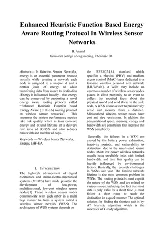 Enhanced Heuristic Function Based Energy
Aware Routing Protocol In Wireless Sensor
Networks
B. Anand
Jerusalem college of engineering, Chennai-100.
Abstract— In Wireless Sensor Networks,
energy is an essential parameter because
initially while creating a network each
node is assigned to a unique id and a
certain joule of energy so while
transferring data from source to destination
,Energy is influenced heavily , thus energy
can be conserved by proposing a novel
energy aware routing protocol called
“Enhanced Heuristic Function based
Energy Aware (EHF-EA) routing protocol
in wireless sensor networks”. This
improves the system performance metrics
like link quality which in turn conserve
energy and extend lifetime at a delivery
rate ratio of 93.85% and also reduces
bandwidth and number of hops.
Keywords — Wireless Sensor Networks,
Energy, EHF-EA
I. INTRODUCTION
The high-tech advancement of digital
electronics and micro-electro-mechanical
systems (MEMS) have made possible the
development of low-power,
multifunctional, low-cost wireless sensor
nodes.[1] These wireless sensor nodes
communicate with each other in a multi
hop manner to form a system called a
wireless sensor network (WSN) The
architecture of WSN systems depends on
the IEEE802.15.4 standard, which
specifies a physical (PHY) and medium
access control (MAC) layer dedicated to a
low-rate wireless personal area network
(LR-WPAN). A WSN may include an
enormous number of wireless sensor nodes
placed in close proximity to an event to
collect the required facts about the
physical world and send these to the sink
node. A WSN allows a user to productively
sense and monitor from a distance.
Miniaturized wireless sensor nodes have
cost and size restrictions. In addition the
computational speed, memory, energy and
bandwidth are constraints that increase the
WSN complexity.
Generally, the failures in a WSN are
caused by the battery power exhaustion,
inactivity periods, and vulnerability to
destruction due to the small-sized sensor
nodes. Most low-power wireless networks
usually have unreliable links with limited
bandwidth, and their link quality can be
heavily influenced by environmental
factors. Basically, the research challenges
in WSNs are vast. The limited network
lifetime is the most common problem in
WSNs. The routing protocols must exploit
the nature of the WSN and are related to
various issues, including the fact that most
data is only valid for a short time ,it must
follow a short route to reach the
destination in a quick manner. The optimal
solution for finding the shortest path is by
A* heuristic algorithm which is the
successor of Greedy algorithm.
 