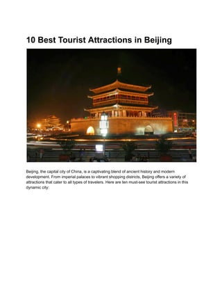 10 Best Tourist Attractions in Beijing
Beijing, the capital city of China, is a captivating blend of ancient history and modern
development. From imperial palaces to vibrant shopping districts, Beijing offers a variety of
attractions that cater to all types of travelers. Here are ten must-see tourist attractions in this
dynamic city:
 