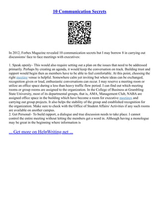 10 Communication Secrets
In 2012, Forbes Magazine revealed 10 communication secrets but I may borrow 8 in carrying out
discussions/ face to face meetings with executives:
1. Speak openly– This would also require setting out a plan on the issues that need to be addressed
primarily. Perhaps by creating an agenda, it would keep the conversation on track. Building trust and
rapport would begin then as members have to be able to feel comfortable. At this point, choosing the
right meeting venue is helpful. Somewhere calm yet inviting but where ideas can be exchanged,
recognition given or loud, enthusiastic conversations can occur. I may reserve a meeting room or
utilize an office space during a less than heavy traffic flow period. I can find out which meeting
rooms or group rooms are assigned to the organization. In the College of Business at Grambling
State University, most of its departmental groups, that is, AMA, Management Club, NABA are
assigned office space in the building which have become a room for executive meetings and
carrying out group projects. It also helps the stability of the group and established recognition for
the organization. Make sure to check with the Office of Student Affairs/ Activities if any such rooms
are available on another campus.
2. Get Personal– To build rapport, a dialogue and true discussion needs to take place. I cannot
control the entire meeting without letting the members get a word in. Although having a monologue
may be great in the beginning where information is
... Get more on HelpWriting.net ...
 