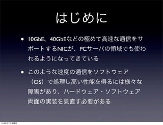 はじめに
• 10GbE、40GbEなどの極めて高速な通信をサ
ポートするNICが、PCサーバの領域でも使わ
れるようになってきている
• このような速度の通信をソフトウェア
（OS）で処理し高い性能を得るには様々な
障害があり、ハードウェア・ソフトウェア
両面の実装を見直す必要がある
13年6月7日金曜日
 