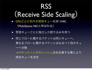 RSS
（Receive Side Scaling）
• CPUごとに別々の受信キューを持つNIC
（MultiQueue NICと呼ばれる）
• 受信キューごとに独立した割り込みを持つ
• 同じフローに属するパケットは同じキューへ、
異なるフローに属するパケットはなるべく別のキュ
ーへ分散
→パケットヘッダのハッシュ値を計算する事により
宛先キューを決定
13年6月7日金曜日
 