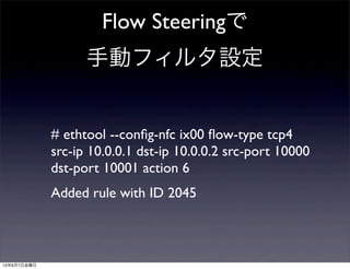 Flow Steeringで
手動フィルタ設定
# ethtool --conﬁg-nfc ix00 ﬂow-type tcp4
src-ip 10.0.0.1 dst-ip 10.0.0.2 src-port 10000
dst-port 10001 action 6
Added rule with ID 2045
13年6月7日金曜日
 