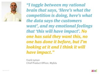 46 | 8/28/2014 
“I toggle between my rational 
brain that says, ‘Here’s what the 
competition is doing, here’s what 
the data says the customers 
want’, and my emotional feelings 
that ‘this will have impact’. No 
one has said they want this, no 
one has done it before, but I’m 
looking at it and I think it will 
have impact.” 
Frank Lyman 
Chief Product Officer, MyEdu 
 