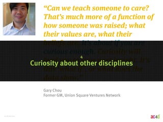 51 | 8/28/2014 
“Can we teach someone to care? 
That’s much more of a function of 
how someone was raised; what 
their values are, what their 
beliefs are. It’s about if you are 
curious enough. Curiosity will 
4 
lead you to your next insight. It’s 
this ‘what if’, or what does the 
data show.” 
Curiosity about other disciplines 
Gary Chou 
Former GM, Union Square Ventures Network 
 