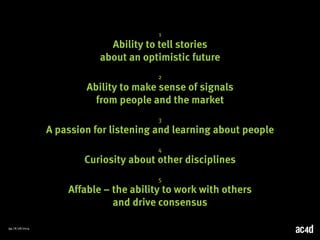 54 | 8/28/2014 
1 
Ability to tell stories 
about an optimistic future 
2 
Ability to make sense of signals 
from people and the market 
3 
A passion for listening and learning about people 
4 
Curiosity about other disciplines 
5 
Affable – the ability to work with others 
and drive consensus 
 