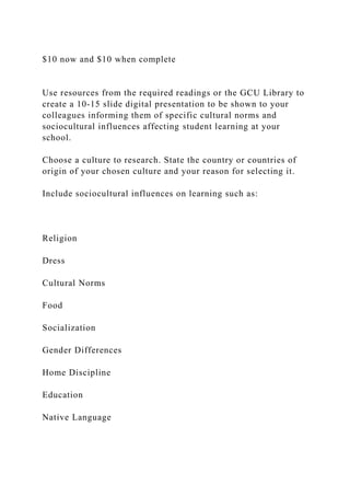 $10 now and $10 when complete
Use resources from the required readings or the GCU Library to
create a 10‐15 slide digital presentation to be shown to your
colleagues informing them of specific cultural norms and
sociocultural influences affecting student learning at your
school.
Choose a culture to research. State the country or countries of
origin of your chosen culture and your reason for selecting it.
Include sociocultural influences on learning such as:
Religion
Dress
Cultural Norms
Food
Socialization
Gender Differences
Home Discipline
Education
Native Language
 