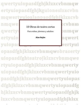 qwertyuiopasdfghjklzxcvbnmqw
ertyuiopasdfghjkguioneslzxcvbn
mqwertyuioalanpasdfghjklzxcvb
nmqwertyuiopasdfghjklzxcvbnm
10 Obras de teatro cortas
Para niños, jóvenes y adultos
qwertyuiopasdfghjklzxcvbnmqw
Alan Rejón
ertyuiopasdfghjklzxcvbnmqwert
yuiopasdfghjklzxcvbnmqwertyui
opasdfghjklzxcvbnmqwobraserty
uiopasdfghteatrojklzxcvbnmqwe
rtyuiopasdfghjklzxcvbnmqwerty
uiopasdfghjklzxcvbnmqwertyuio
pasdfghjklzxcvbnmqwertyuiopas
dfghjklzxcvbnmqwertyuiopasdfg
hjklzxcvbnmqwertyuiopasdfghjk
lzxcvbnmqwertyuiopasdfghjklzx

 