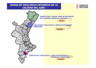 ZONAS DE VIGILANCIA INTENSIVA DE LA
         CALIDAD DEL AIRE:


                           ZONAS ES1001 Y ES1002: ZONA DE INFLUENCIA
                           DE LA CENTRAL TÉRMICA DE ANDORRA
                                                  Teruel

                   ZONA ES1003 Y AGLO ES1015 : ZONA DE ACTIVIDADES
                   CERÁMICAS
                                               Castellón




              ZONA ES1013 Y AGLO ES1017 : ZONA DE ACTIVIDADES
                                        CERÁMICAS Y CEMENTERAS
                                                 Alicante
 